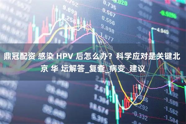 鼎冠配资 感染 HPV 后怎么办？科学应对是关键北 京 华 坛解答_复查_病变_建议