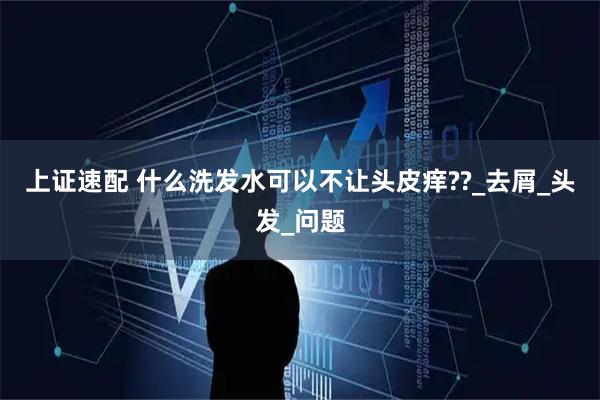 上证速配 什么洗发水可以不让头皮痒??_去屑_头发_问题