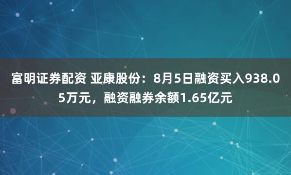 富明证券配资 亚康股份：8月5日融资买入938.05万元，融资融券余额1.65亿元