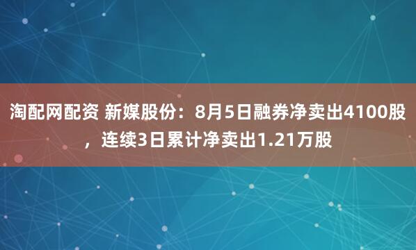 淘配网配资 新媒股份：8月5日融券净卖出4100股，连续3日累计净卖出1.21万股