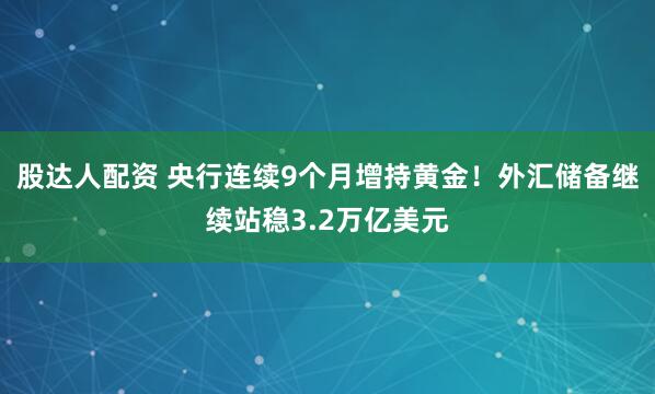 股达人配资 央行连续9个月增持黄金！外汇储备继续站稳3.2万亿美元