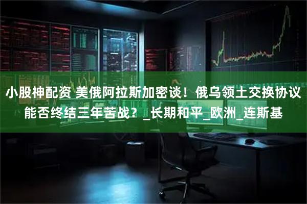 小股神配资 美俄阿拉斯加密谈！俄乌领土交换协议能否终结三年苦战？_长期和平_欧洲_连斯基