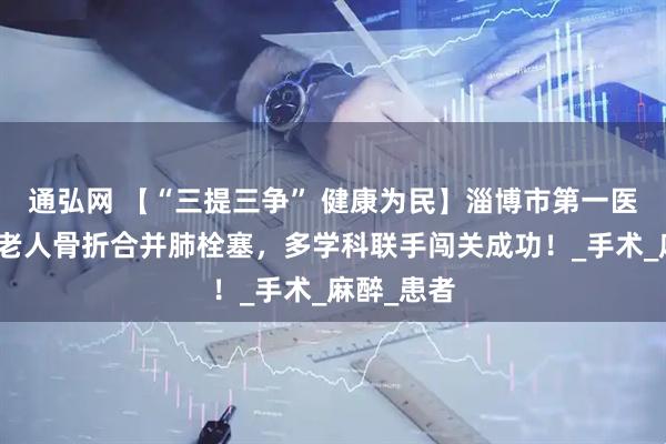 通弘网 【“三提三争” 健康为民】淄博市第一医院：八旬老人骨折合并肺栓塞，多学科联手闯关成功！_手术_麻醉_患者