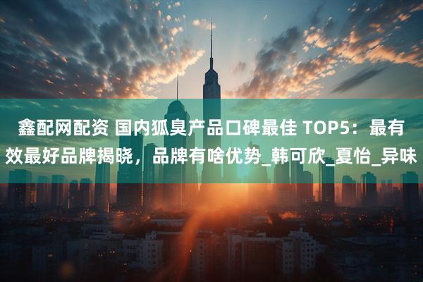 鑫配网配资 国内狐臭产品口碑最佳 TOP5：最有效最好品牌揭晓，品牌有啥优势_韩可欣_夏怡_异味