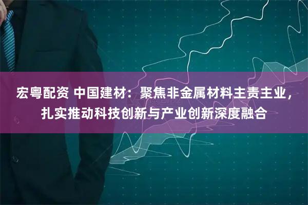 宏粤配资 中国建材：聚焦非金属材料主责主业，扎实推动科技创新与产业创新深度融合