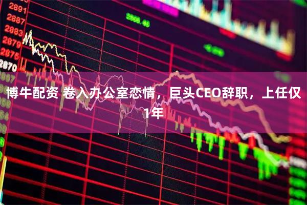 博牛配资 卷入办公室恋情，巨头CEO辞职，上任仅1年