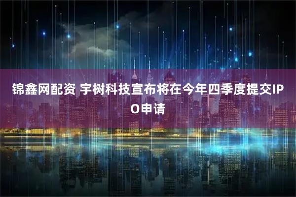 锦鑫网配资 宇树科技宣布将在今年四季度提交IPO申请
