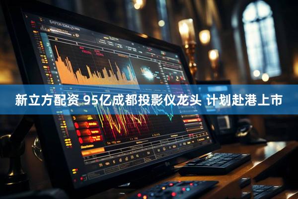 新立方配资 95亿成都投影仪龙头 计划赴港上市