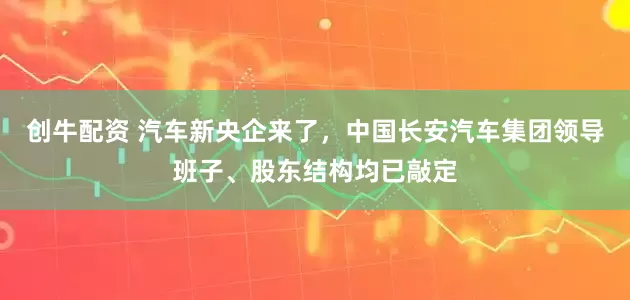 创牛配资 汽车新央企来了，中国长安汽车集团领导班子、股东结构均已敲定