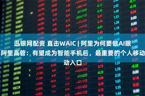 迅银网配资 直击WAIC | 阿里为何要做AI眼镜？阿里高管：有望成为智能手机后，最重要的个人移动入口