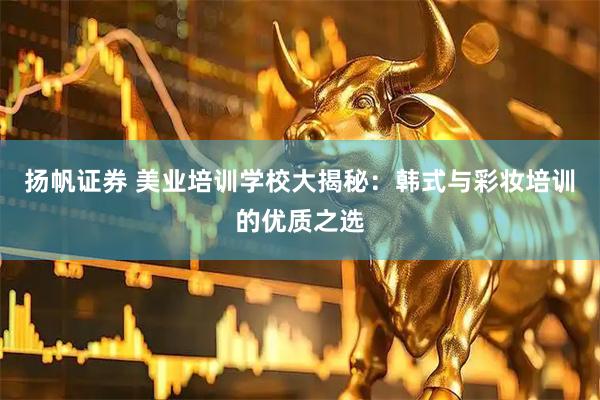 扬帆证券 美业培训学校大揭秘：韩式与彩妆培训的优质之选