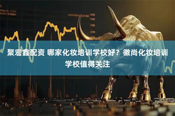 聚宏鑫配资 哪家化妆培训学校好？徽尚化妆培训学校值得关注