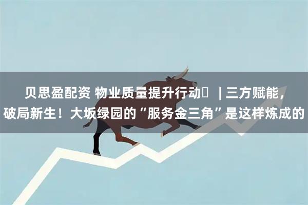 贝思盈配资 物业质量提升行动⑲ | 三方赋能，破局新生！大坂绿园的“服务金三角”是这样炼成的