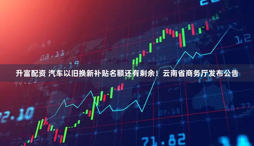 升富配资 汽车以旧换新补贴名额还有剩余！云南省商务厅发布公告
