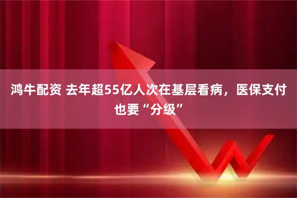 鸿牛配资 去年超55亿人次在基层看病，医保支付也要“分级”